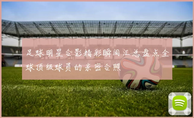 足球明星合影精彩瞬间汇总盘点全球顶级球员的亲密合照