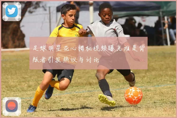 足球明星花心揭秘视频曝光谁是背叛者引发热议与讨论