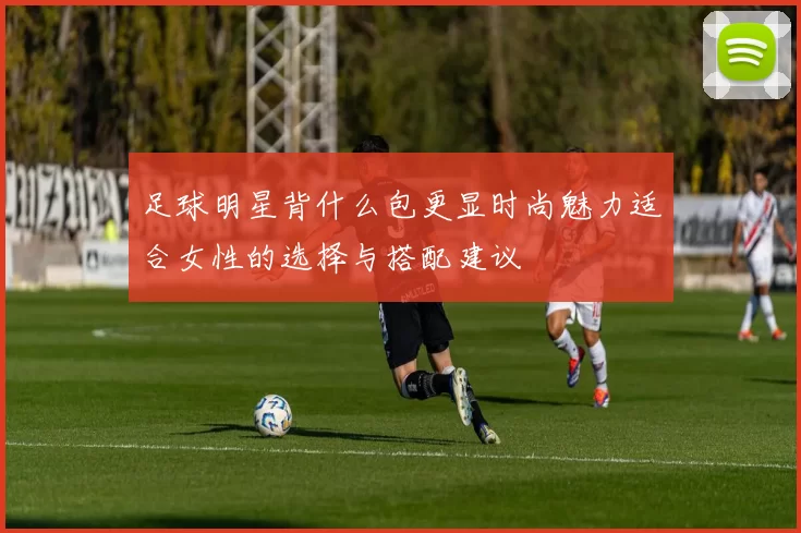 足球明星背什么包更显时尚魅力适合女性的选择与搭配建议