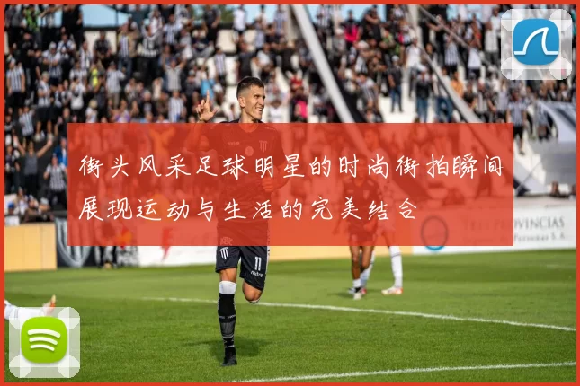 街头风采足球明星的时尚街拍瞬间展现运动与生活的完美结合
