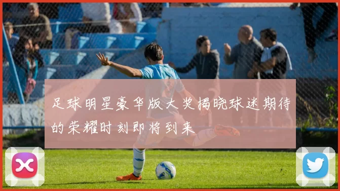足球明星豪华版大奖揭晓球迷期待的荣耀时刻即将到来