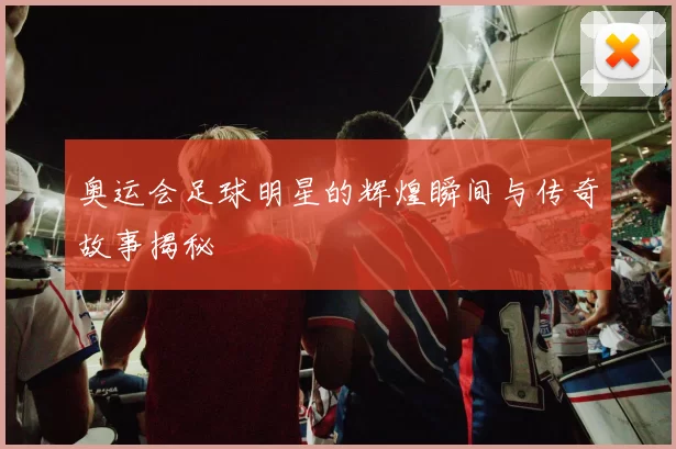 奥运会足球明星的辉煌瞬间与传奇故事揭秘