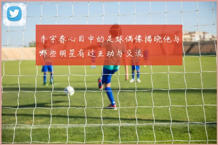 李宇春心目中的足球偶像揭晓他与哪些明星有过互动与交流