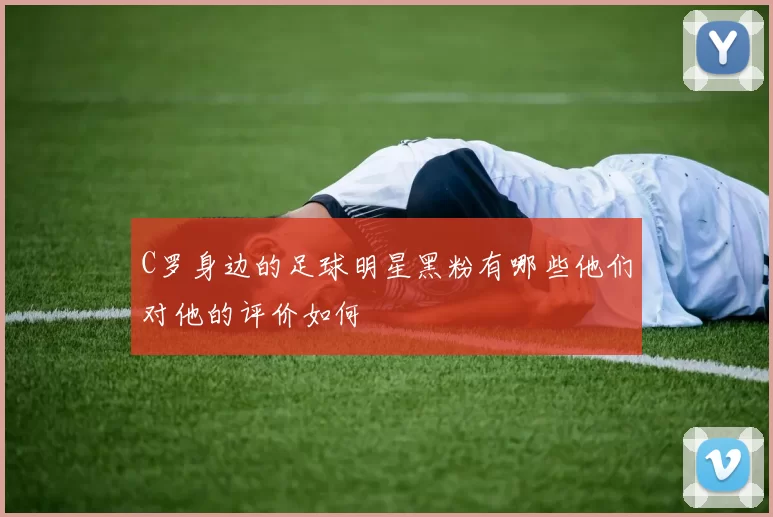 C罗身边的足球明星黑粉有哪些他们对他的评价如何