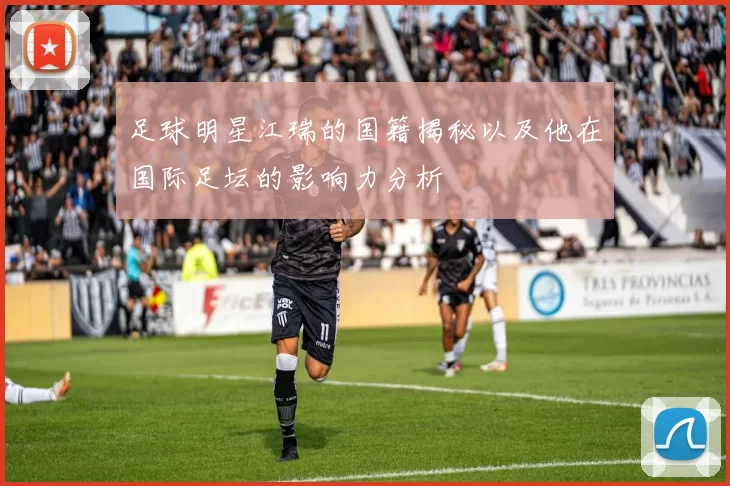 足球明星江瑞的国籍揭秘以及他在国际足坛的影响力分析