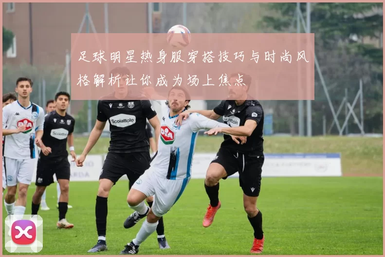 足球明星热身服穿搭技巧与时尚风格解析让你成为场上焦点