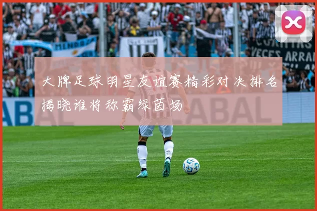大牌足球明星友谊赛精彩对决排名揭晓谁将称霸绿茵场