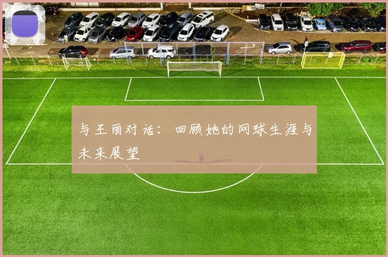 与王丽对话：回顾她的网球生涯与未来展望