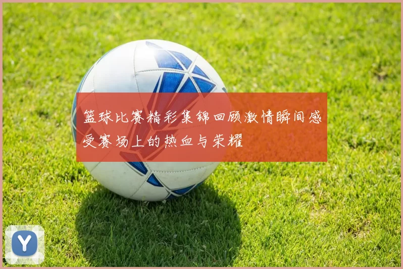 篮球比赛精彩集锦回顾激情瞬间感受赛场上的热血与荣耀