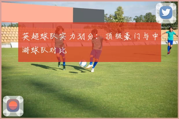 英超球队实力划分：顶级豪门与中游球队对比