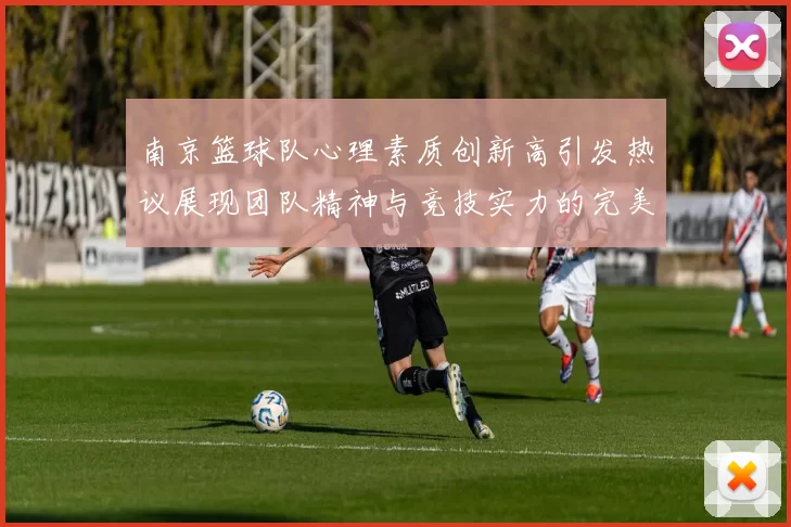 南京篮球队心理素质创新高引发热议展现团队精神与竞技实力的完美结合