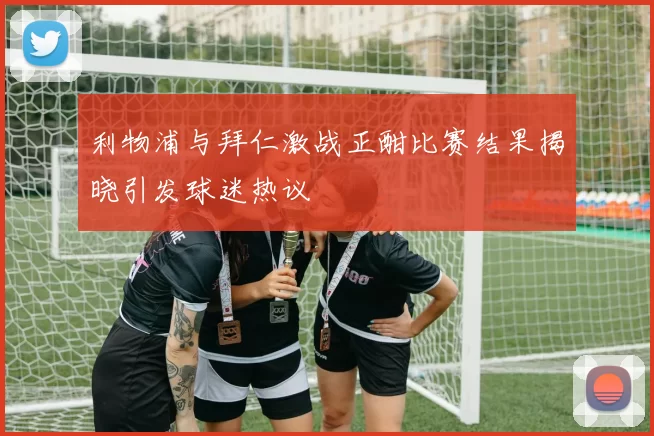 利物浦与拜仁激战正酣比赛结果揭晓引发球迷热议