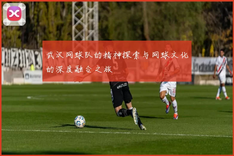 武汉网球队的精神探索与网球文化的深度融合之旅