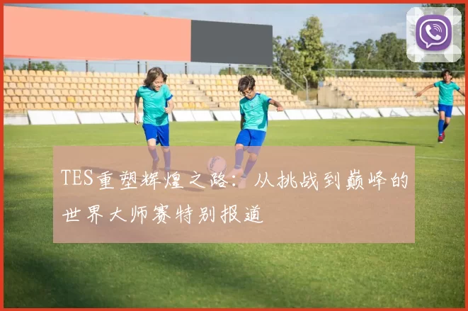 TES重塑辉煌之路：从挑战到巅峰的世界大师赛特别报道