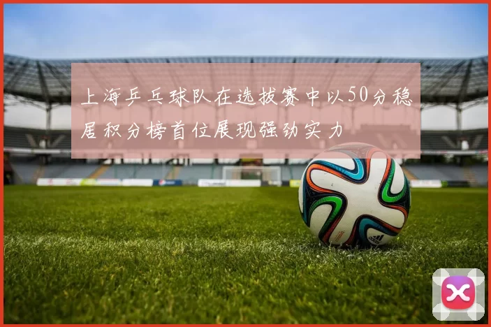 上海乒乓球队在选拔赛中以50分稳居积分榜首位展现强劲实力