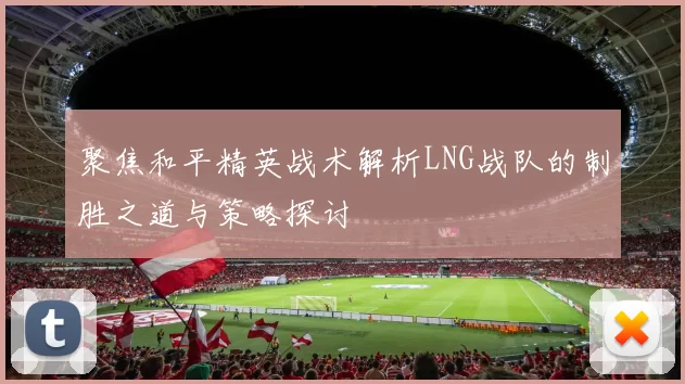 聚焦和平精英战术解析LNG战队的制胜之道与策略探讨