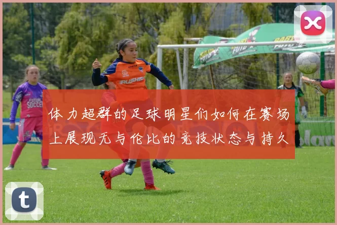 体力超群的足球明星们如何在赛场上展现无与伦比的竞技状态与持久力