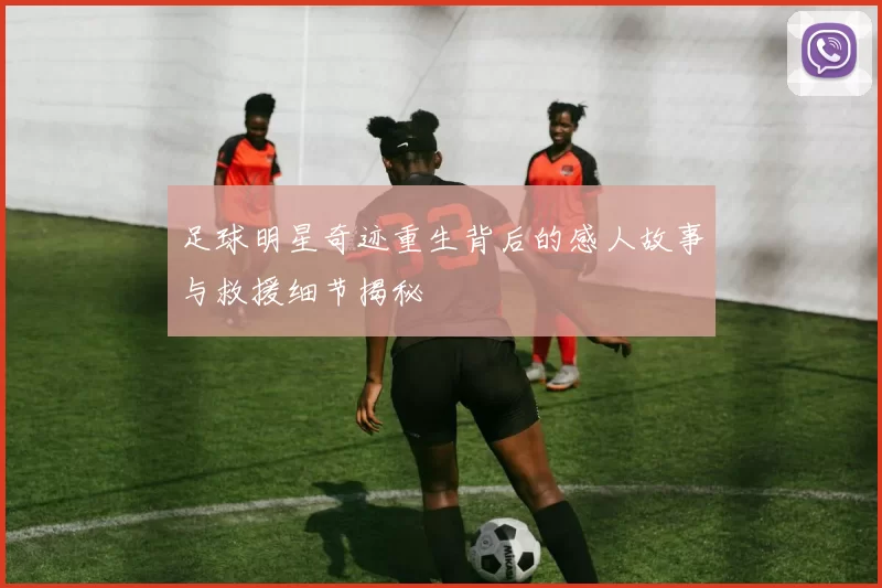 足球明星奇迹重生背后的感人故事与救援细节揭秘