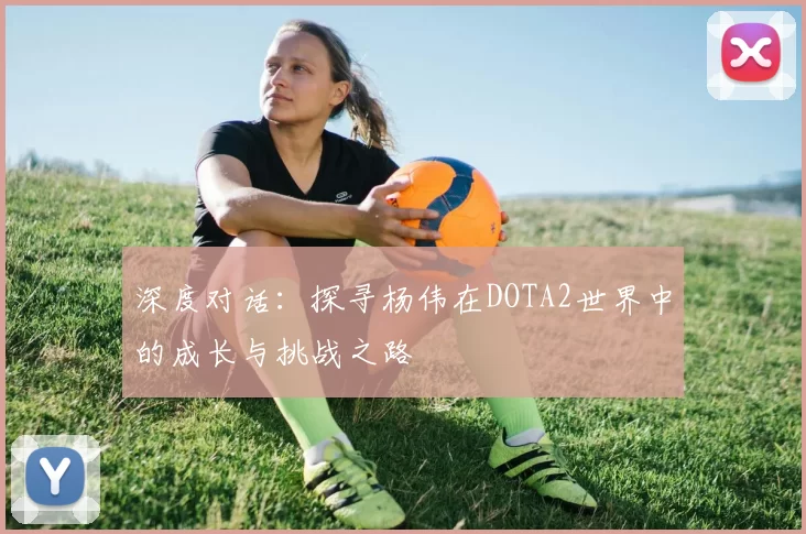 深度对话：探寻杨伟在DOTA2世界中的成长与挑战之路