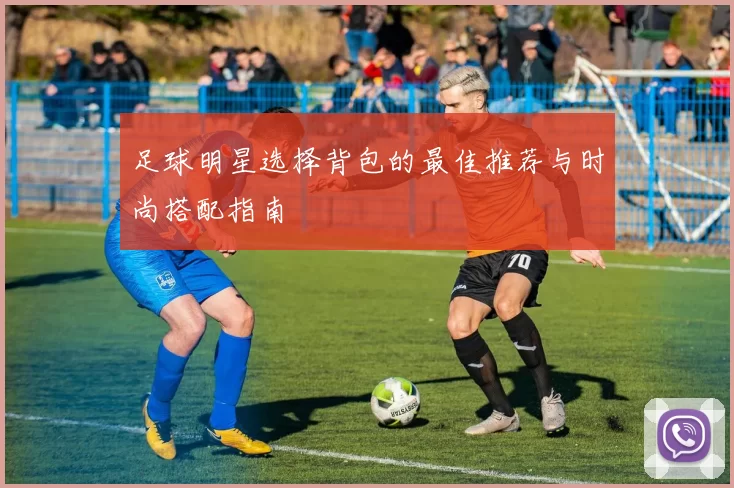 足球明星选择背包的最佳推荐与时尚搭配指南