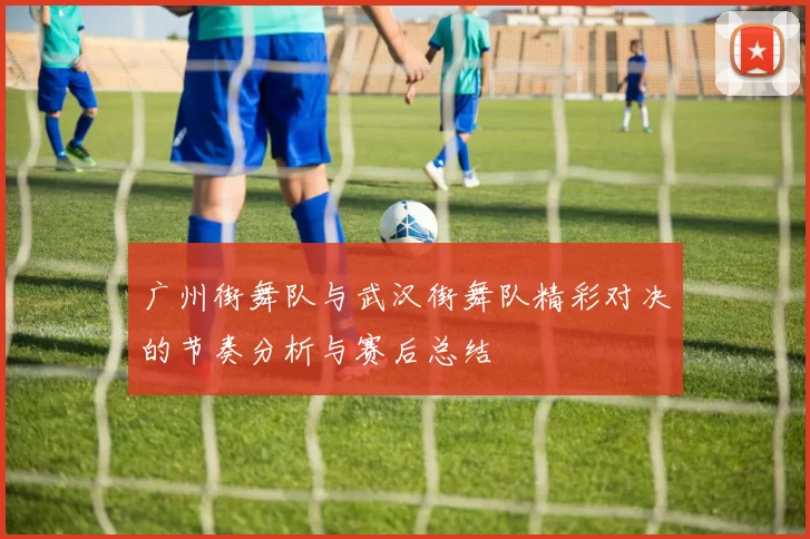 广州街舞队与武汉街舞队精彩对决的节奏分析与赛后总结