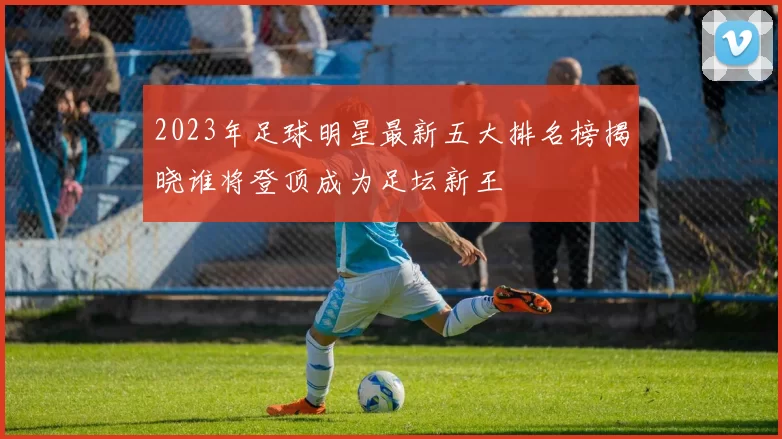2023年足球明星最新五大排名榜揭晓谁将登顶成为足坛新王