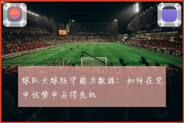 球队头球防守能力数据：如何在空中优势中占得先机