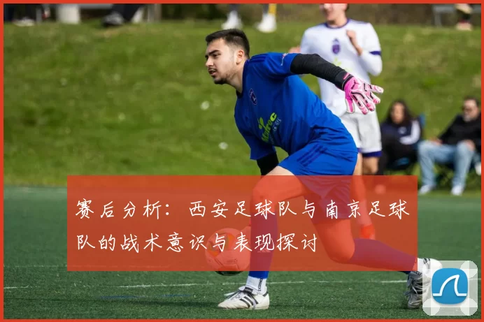 赛后分析：西安足球队与南京足球队的战术意识与表现探讨