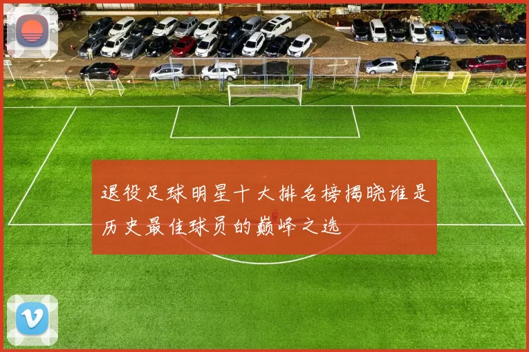 退役足球明星十大排名榜揭晓谁是历史最佳球员的巅峰之选