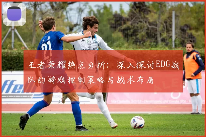 王者荣耀热点分析：深入探讨EDG战队的游戏控制策略与战术布局
