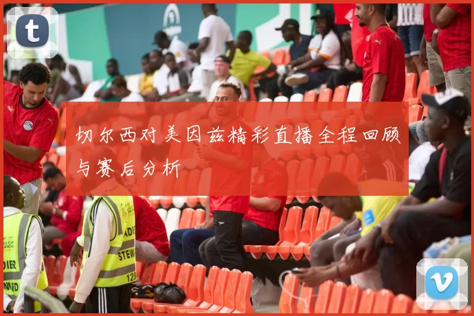 切尔西对美因兹精彩直播全程回顾与赛后分析