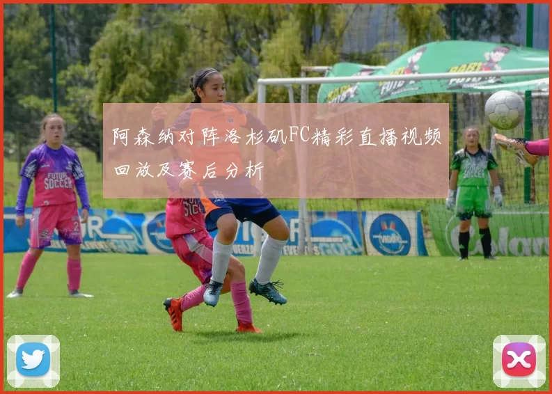 阿森纳对阵洛杉矶FC精彩直播视频回放及赛后分析