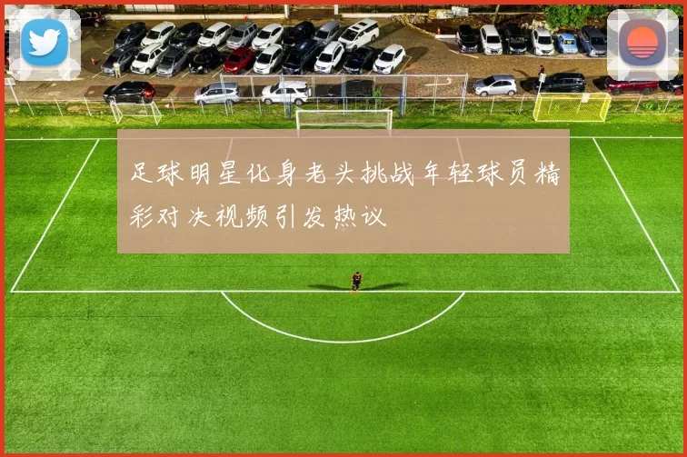足球明星化身老头挑战年轻球员精彩对决视频引发热议