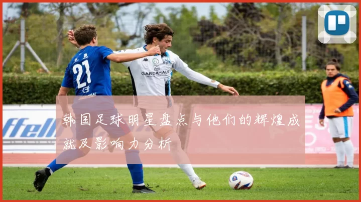 韩国足球明星盘点与他们的辉煌成就及影响力分析