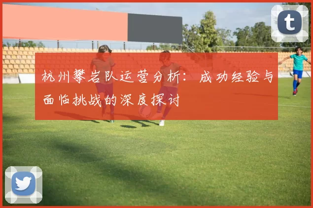 杭州攀岩队运营分析：成功经验与面临挑战的深度探讨