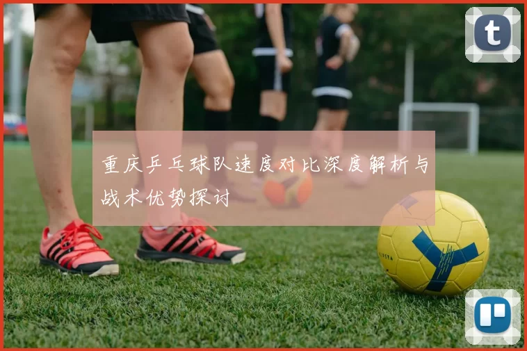 重庆乒乓球队速度对比深度解析与战术优势探讨