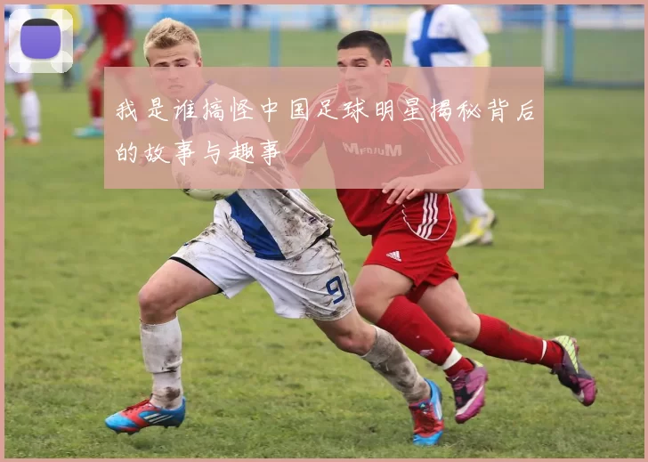 我是谁搞怪中国足球明星揭秘背后的故事与趣事