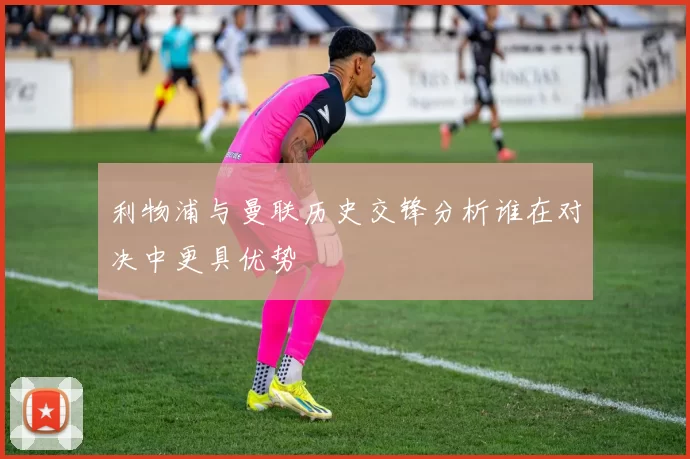 利物浦与曼联历史交锋分析谁在对决中更具优势