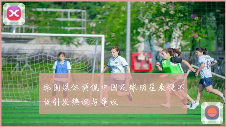 韩国媒体调侃中国足球明星表现不佳引发热议与争议