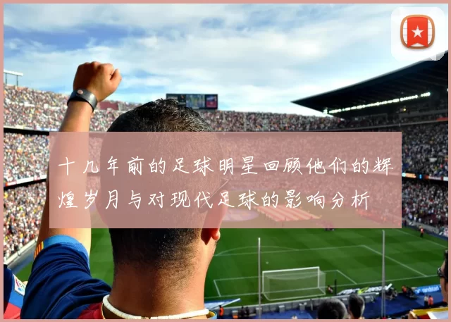 十几年前的足球明星回顾他们的辉煌岁月与对现代足球的影响分析