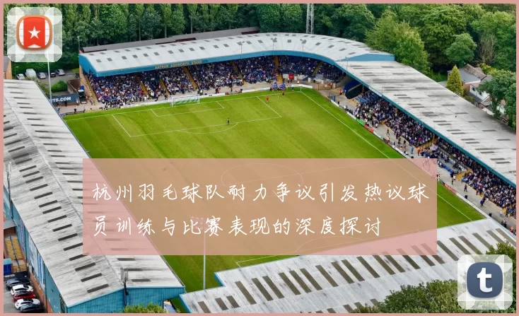 杭州羽毛球队耐力争议引发热议球员训练与比赛表现的深度探讨
