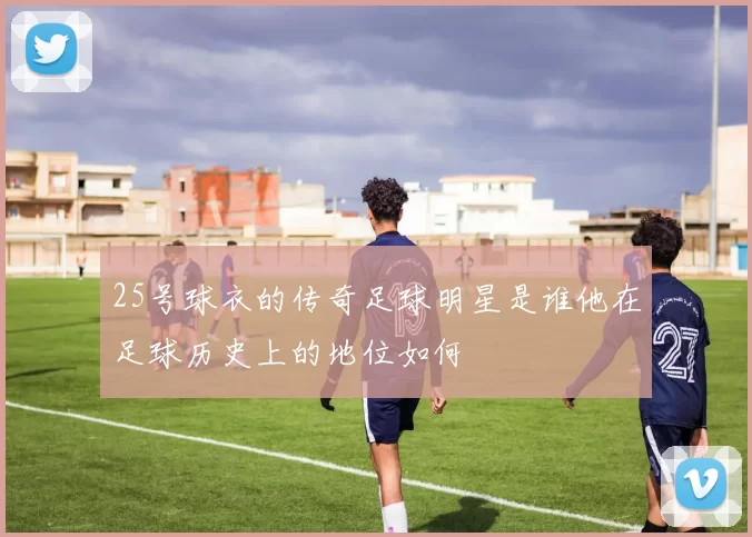 25号球衣的传奇足球明星是谁他在足球历史上的地位如何
