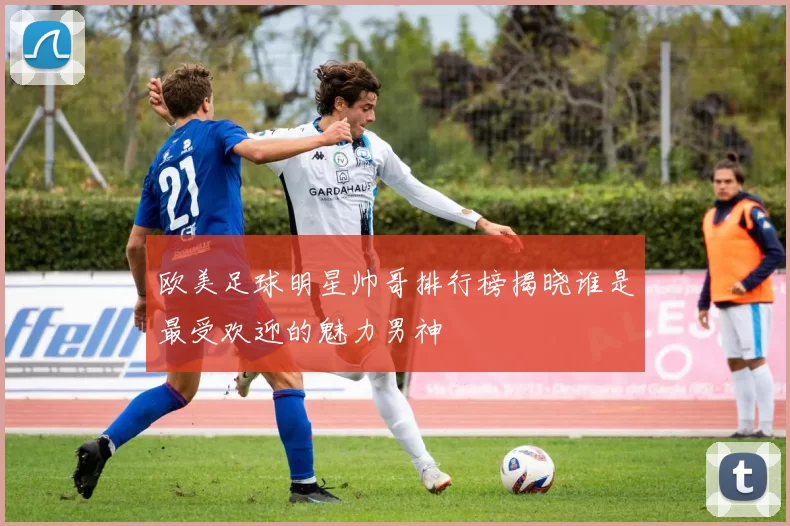 欧美足球明星帅哥排行榜揭晓谁是最受欢迎的魅力男神