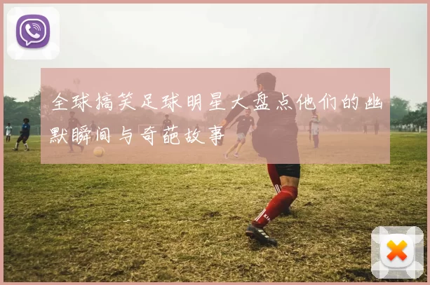 全球搞笑足球明星大盘点他们的幽默瞬间与奇葩故事