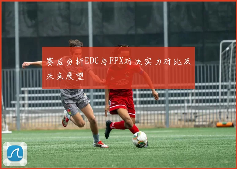 赛后分析EDG与FPX对决实力对比及未来展望