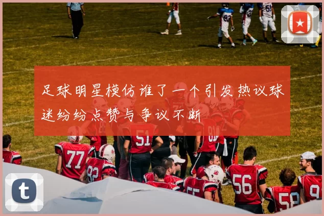 足球明星模仿谁了一个引发热议球迷纷纷点赞与争议不断