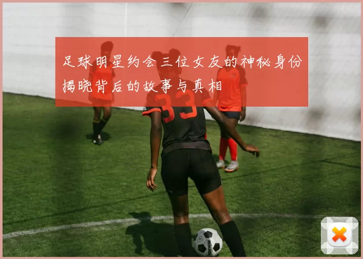 足球明星约会三位女友的神秘身份揭晓背后的故事与真相