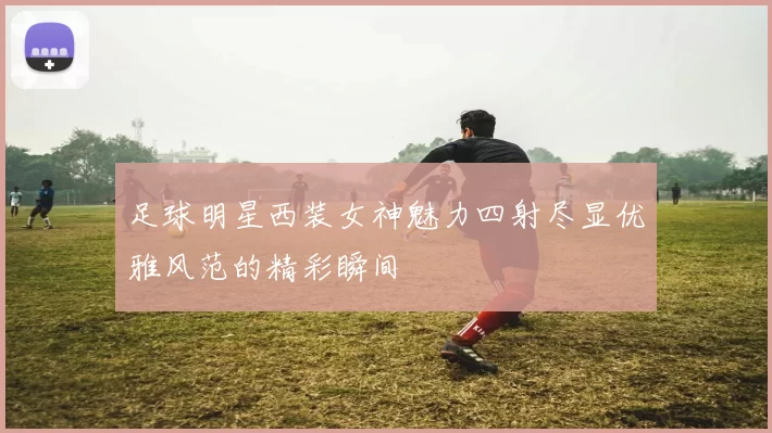 足球明星西装女神魅力四射尽显优雅风范的精彩瞬间