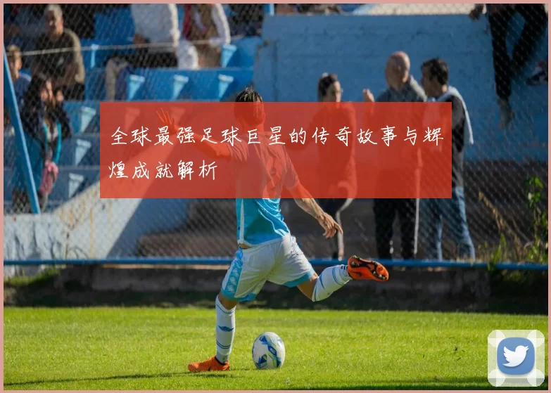 全球最强足球巨星的传奇故事与辉煌成就解析