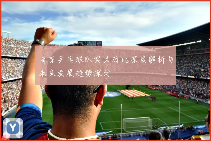 南京乒乓球队实力对比深度解析与未来发展趋势探讨